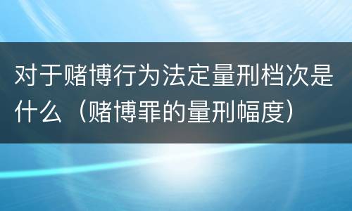 对于赌博行为法定量刑档次是什么（赌博罪的量刑幅度）