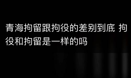 青海拘留跟拘役的差别到底 拘役和拘留是一样的吗