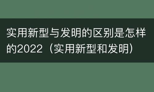 实用新型与发明的区别是怎样的2022（实用新型和发明）