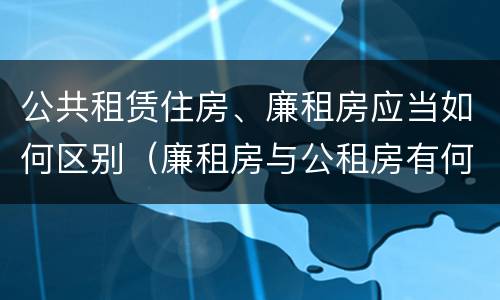 公共租赁住房、廉租房应当如何区别（廉租房与公租房有何区别）