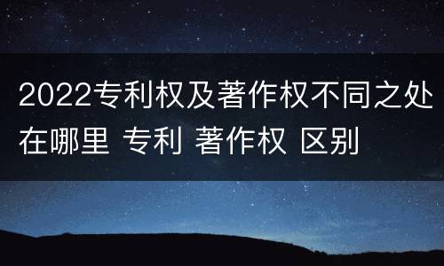 2022专利权及著作权不同之处在哪里 专利 著作权 区别