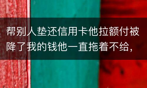 帮别人垫还信用卡他拉额付被降了我的钱他一直拖着不给，我该怎么办16000