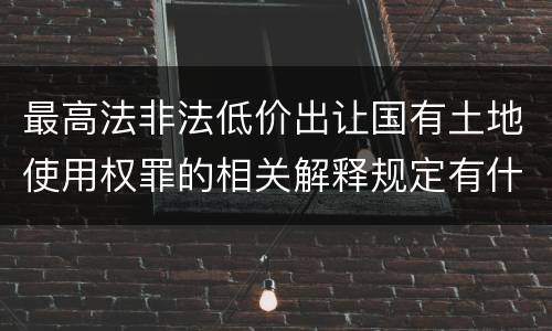 最高法非法低价出让国有土地使用权罪的相关解释规定有什么主要内容