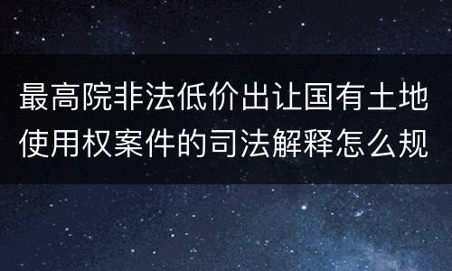 最高院非法低价出让国有土地使用权案件的司法解释怎么规定的