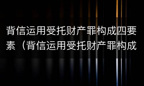 背信运用受托财产罪构成四要素（背信运用受托财产罪构成四要素是指）