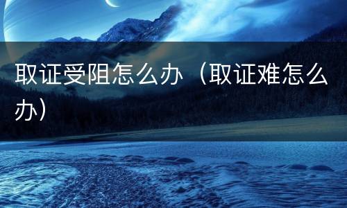 取证受阻怎么办（取证难怎么办）
