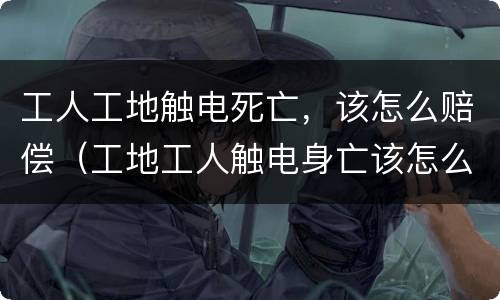 工人工地触电死亡，该怎么赔偿（工地工人触电身亡该怎么赔偿）