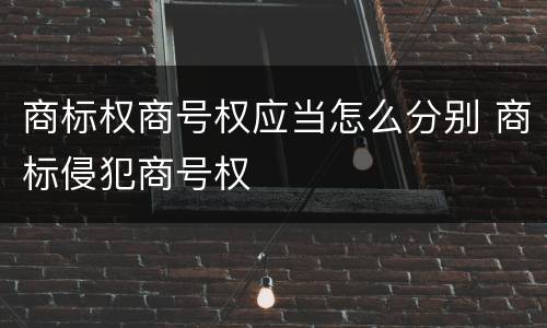 商标权商号权应当怎么分别 商标侵犯商号权