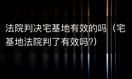 法院判决宅基地有效的吗（宅基地法院判了有效吗?）