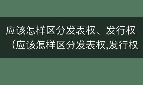 应该怎样区分发表权、发行权（应该怎样区分发表权,发行权和转让权）