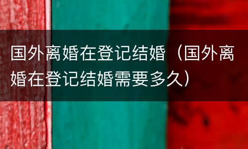 国外离婚在登记结婚（国外离婚在登记结婚需要多久）