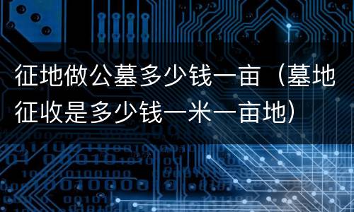 征地做公墓多少钱一亩（墓地征收是多少钱一米一亩地）