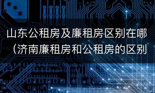 山东公租房及廉租房区别在哪（济南廉租房和公租房的区别）