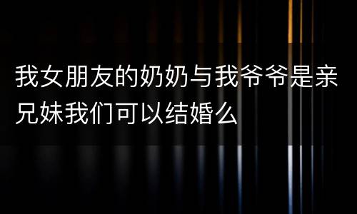 我女朋友的奶奶与我爷爷是亲兄妹我们可以结婚么