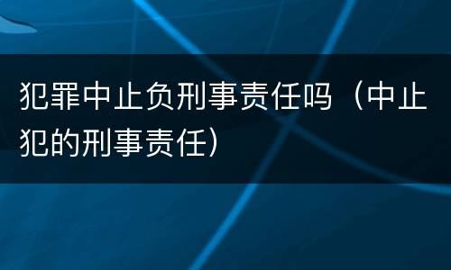 犯罪中止负刑事责任吗（中止犯的刑事责任）