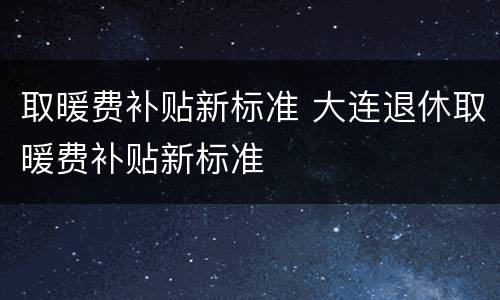 取暖费补贴新标准 大连退休取暖费补贴新标准