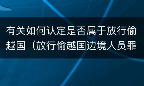 有关如何认定是否属于放行偷越国（放行偷越国边境人员罪的主体是）