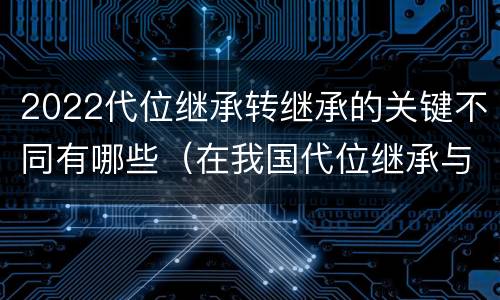 2022代位继承转继承的关键不同有哪些（在我国代位继承与转继承最重要的区别在于）