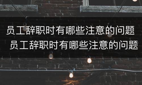 员工辞职时有哪些注意的问题 员工辞职时有哪些注意的问题呢
