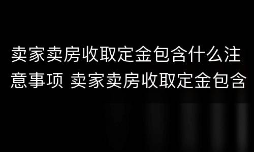 卖家卖房收取定金包含什么注意事项 卖家卖房收取定金包含什么注意事项呢