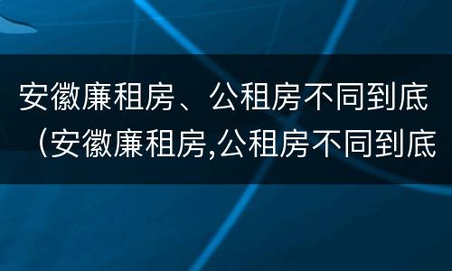 安徽廉租房、公租房不同到底（安徽廉租房,公租房不同到底怎么办）