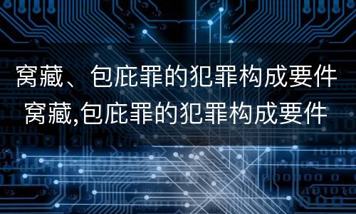 窝藏、包庇罪的犯罪构成要件 窝藏,包庇罪的犯罪构成要件是什么