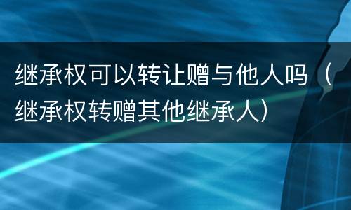 继承权可以转让赠与他人吗（继承权转赠其他继承人）