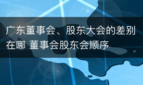 广东董事会、股东大会的差别在哪 董事会股东会顺序