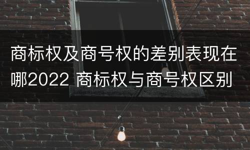商标权及商号权的差别表现在哪2022 商标权与商号权区别