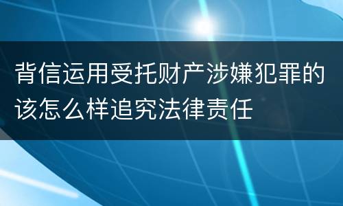 背信运用受托财产涉嫌犯罪的该怎么样追究法律责任