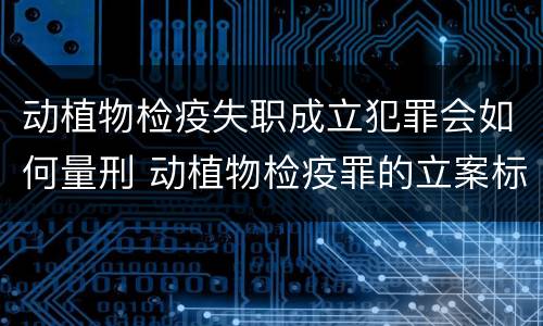 动植物检疫失职成立犯罪会如何量刑 动植物检疫罪的立案标准