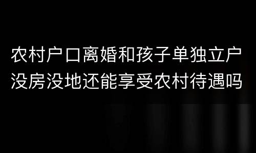 农村户口离婚和孩子单独立户没房没地还能享受农村待遇吗