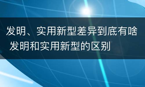 发明、实用新型差异到底有啥 发明和实用新型的区别