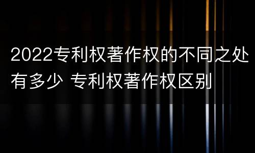 2022专利权著作权的不同之处有多少 专利权著作权区别
