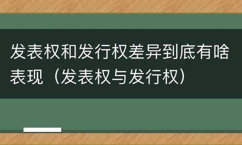 发表权和发行权差异到底有啥表现（发表权与发行权）