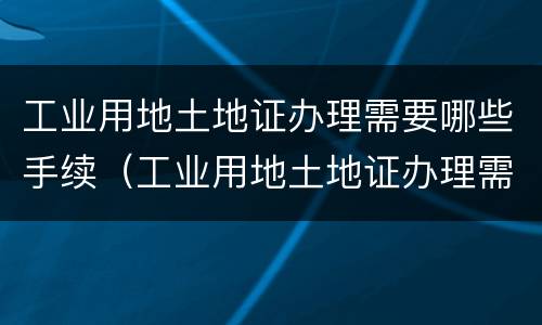 工业用地土地证办理需要哪些手续（工业用地土地证办理需要哪些手续呢）
