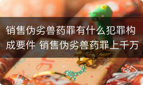销售伪劣兽药罪有什么犯罪构成要件 销售伪劣兽药罪上千万