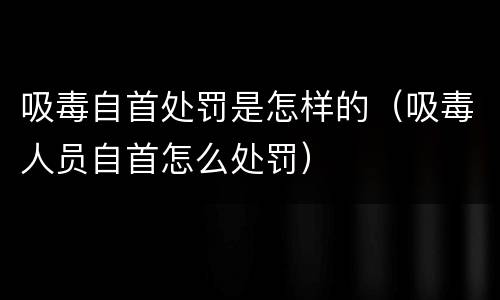 吸毒自首处罚是怎样的（吸毒人员自首怎么处罚）
