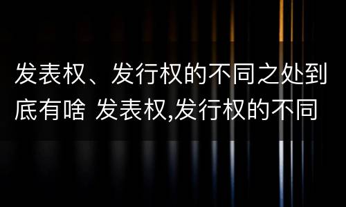 发表权、发行权的不同之处到底有啥 发表权,发行权的不同之处到底有啥作用