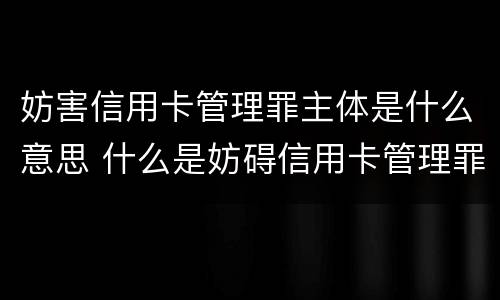 妨害信用卡管理罪主体是什么意思 什么是妨碍信用卡管理罪