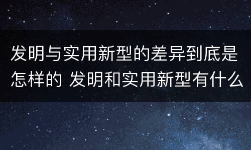 发明与实用新型的差异到底是怎样的 发明和实用新型有什么区别