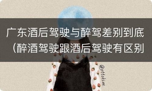广东酒后驾驶与醉驾差别到底（醉酒驾驶跟酒后驾驶有区别吗）