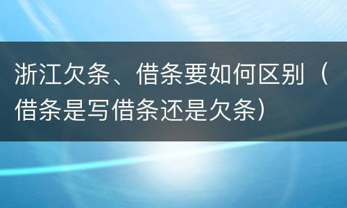 浙江欠条、借条要如何区别（借条是写借条还是欠条）