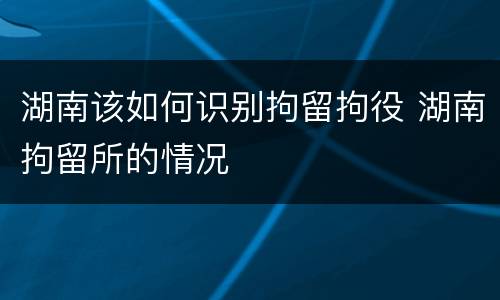 湖南该如何识别拘留拘役 湖南拘留所的情况