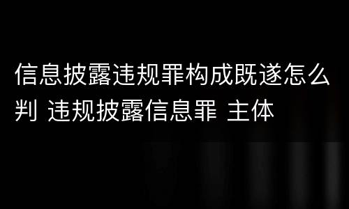 信息披露违规罪构成既遂怎么判 违规披露信息罪 主体