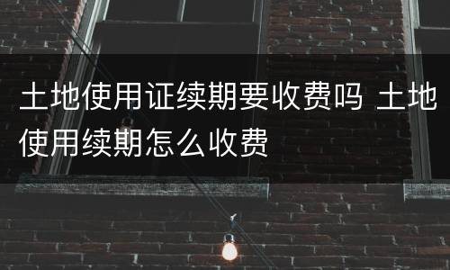 土地使用证续期要收费吗 土地使用续期怎么收费