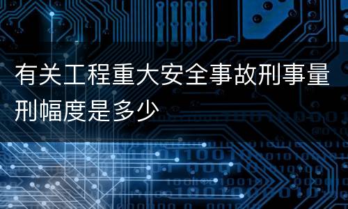 有关工程重大安全事故刑事量刑幅度是多少