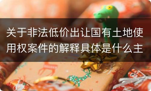 关于非法低价出让国有土地使用权案件的解释具体是什么主要规定