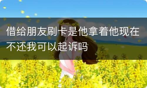 借给朋友刷卡是他拿着他现在不还我可以起诉吗