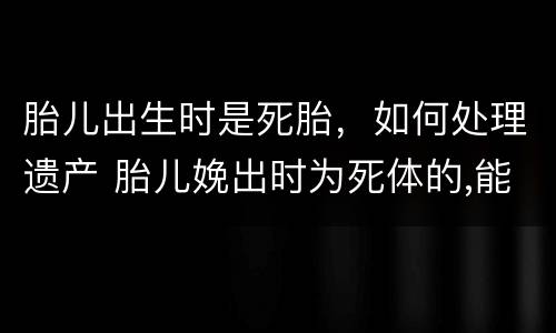 胎儿出生时是死胎，如何处理遗产 胎儿娩出时为死体的,能继承遗产吗